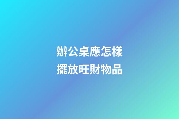 辦公桌應怎樣擺放旺財物品