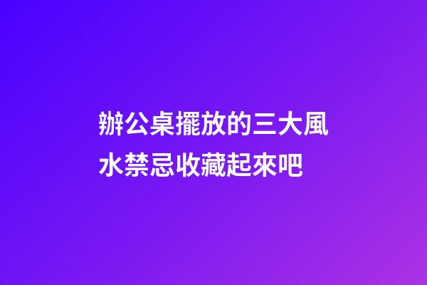 辦公桌擺放的三大風水禁忌收藏起來吧