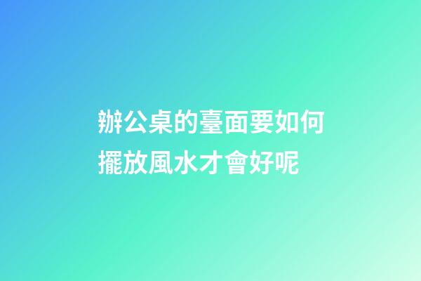 辦公桌的臺面要如何擺放風水才會好呢