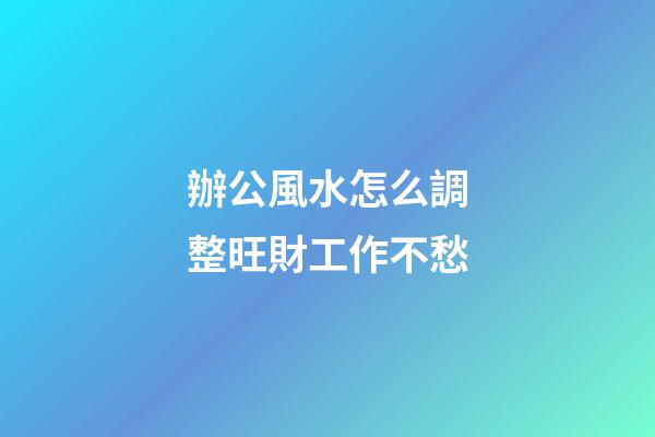 辦公風水怎么調整旺財工作不愁