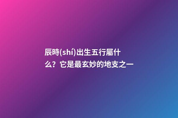 辰時(shí)出生五行屬什么？它是最玄妙的地支之一
