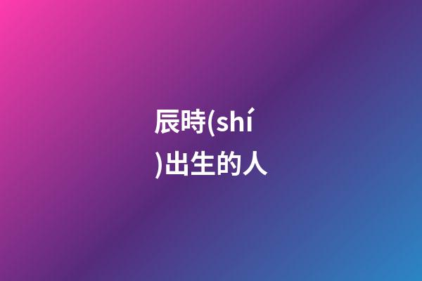辰時(shí)出生的人（為什么辰時(shí)出生人壽命短）