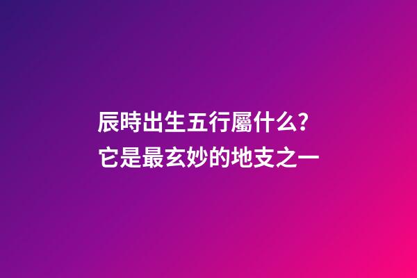 辰時出生五行屬什么？它是最玄妙的地支之一