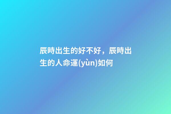 辰時出生的好不好，辰時出生的人命運(yùn)如何