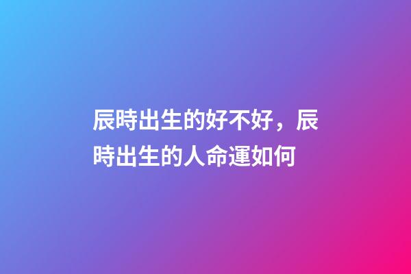 辰時出生的好不好，辰時出生的人命運如何