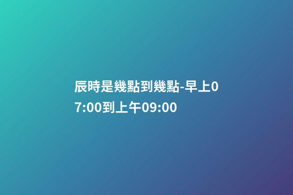 辰時是幾點到幾點-早上07:00到上午09:00
