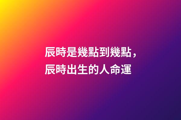 辰時是幾點到幾點，辰時出生的人命運