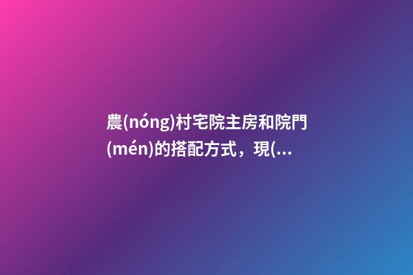 農(nóng)村宅院主房和院門(mén)的搭配方式，現(xiàn)在知道還不晚