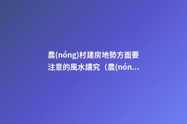 農(nóng)村建房地勢方面要注意的風水講究（農(nóng)村建房地勢高風水講究）