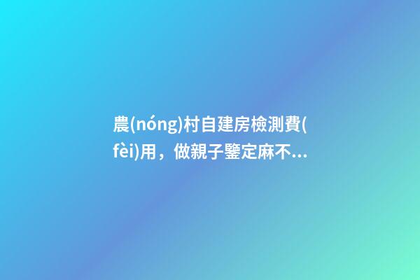 農(nóng)村自建房檢測費(fèi)用，做親子鑒定麻不麻煩-第1張-觀點-玄機(jī)派