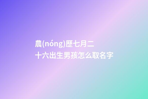 農(nóng)歷七月二十六出生男孩怎么取名字(農(nóng)歷七月二十六出生男孩怎么取名字好聽(tīng))