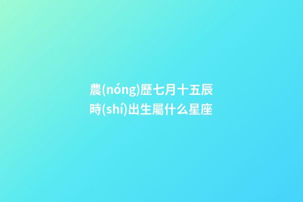 農(nóng)歷七月十五辰時(shí)出生屬什么星座