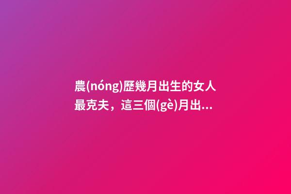 農(nóng)歷幾月出生的女人最克夫，這三個(gè)月出生命一般