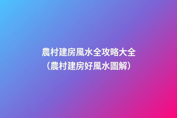 農村建房風水全攻略大全（農村建房好風水圖解）