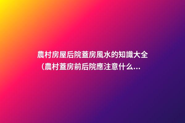 農村房屋后院蓋房風水的知識大全（農村蓋房前后院應注意什么）