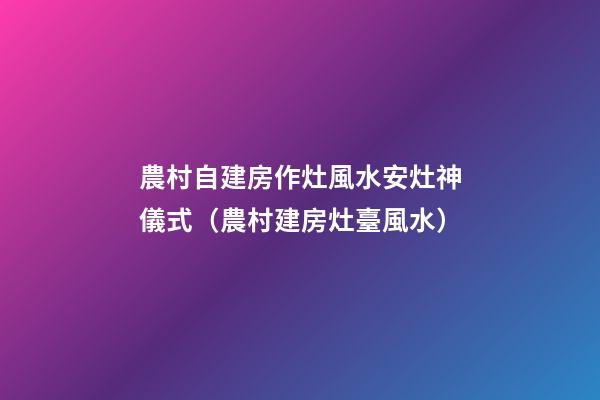 農村自建房作灶風水安灶神儀式（農村建房灶臺風水）