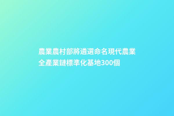 農業農村部將遴選命名現代農業全產業鏈標準化基地300個