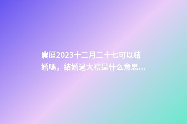 農歷2023十二月二十七可以結婚嗎，結婚過大禮是什么意思？