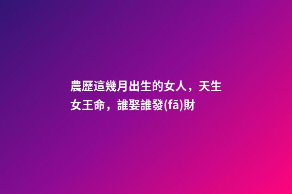 農歷這幾月出生的女人，天生女王命，誰娶誰發(fā)財