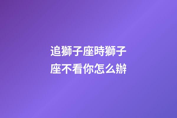 追獅子座時獅子座不看你怎么辦-第1張-星座運勢-玄機派