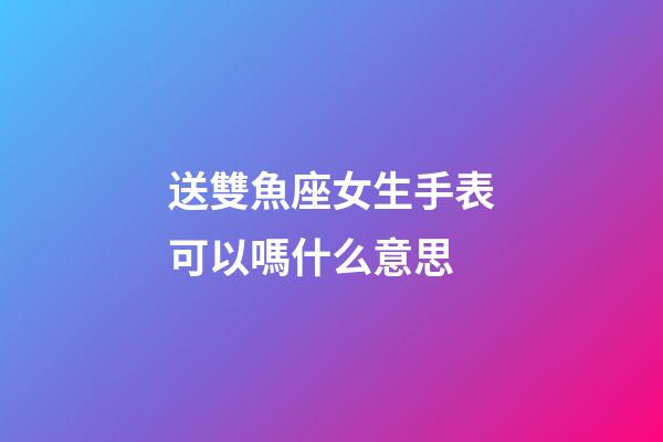 送雙魚座女生手表可以嗎什么意思-第1張-星座運勢-玄機派