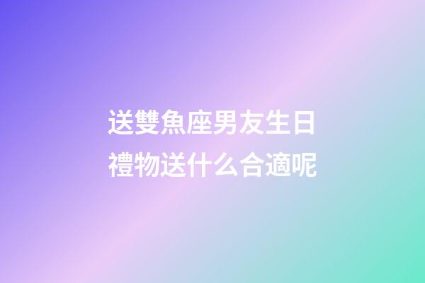 送雙魚座男友生日禮物送什么合適呢-第1張-星座運勢-玄機派