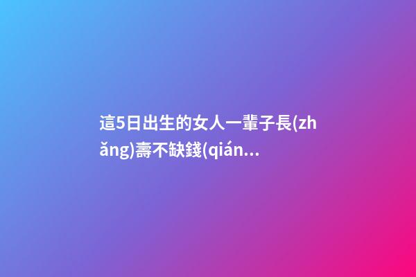 這5日出生的女人一輩子長(zhǎng)壽不缺錢(qián)