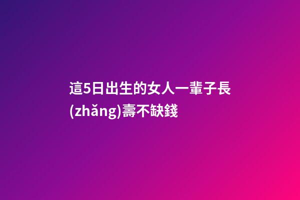 這5日出生的女人一輩子長(zhǎng)壽不缺錢