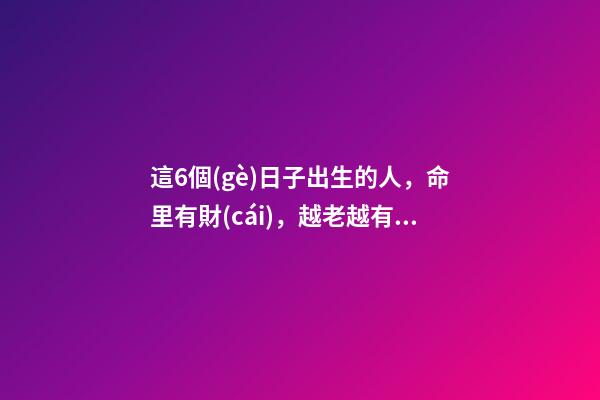 這6個(gè)日子出生的人，命里有財(cái)，越老越有錢