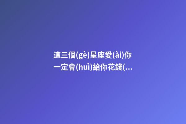 這三個(gè)星座愛(ài)你一定會(huì)給你花錢(qián)嗎-第1張-星座運(yùn)勢(shì)-玄機(jī)派