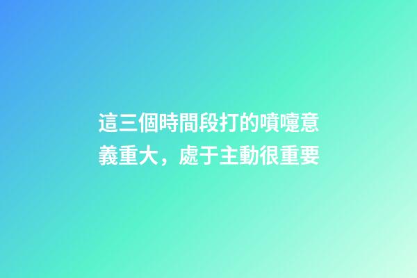 這三個時間段打的噴嚏意義重大，處于主動很重要