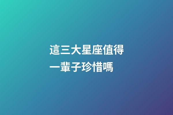 這三大星座值得一輩子珍惜嗎-第1張-星座運(yùn)勢-玄機(jī)派