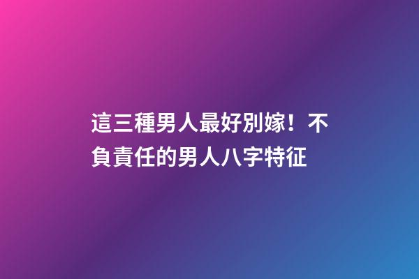 這三種男人最好別嫁！不負責任的男人八字特征