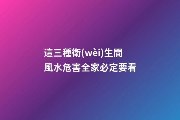 這三種衛(wèi)生間風水危害全家必定要看