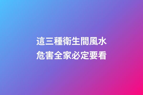 這三種衛生間風水危害全家必定要看