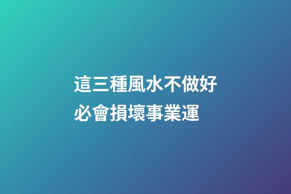 這三種風水不做好必會損壞事業運