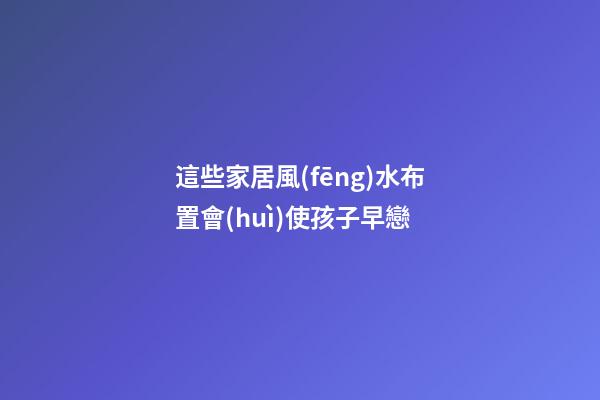 這些家居風(fēng)水布置會(huì)使孩子早戀