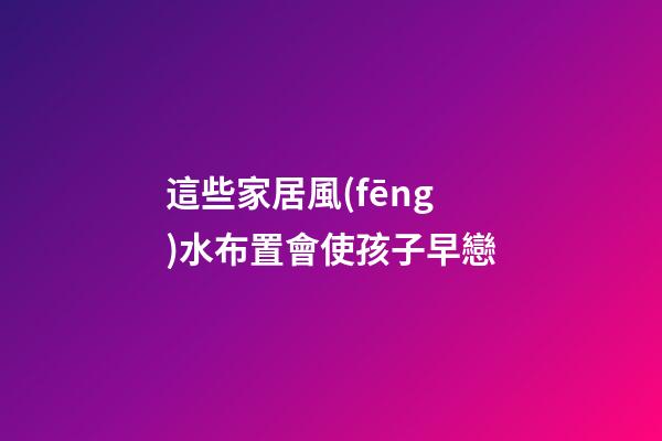 這些家居風(fēng)水布置會使孩子早戀