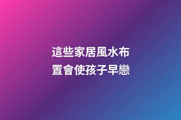 這些家居風水布置會使孩子早戀