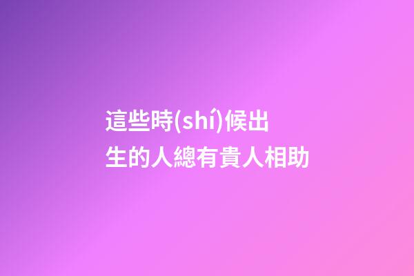 這些時(shí)候出生的人總有貴人相助