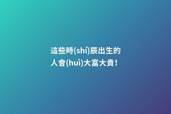 這些時(shí)辰出生的人會(huì)大富大貴！