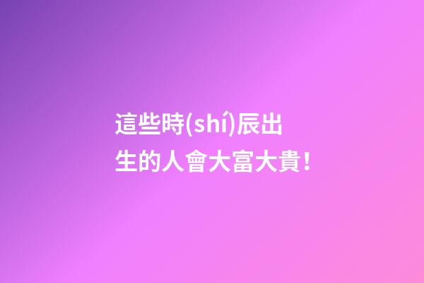 這些時(shí)辰出生的人會大富大貴！