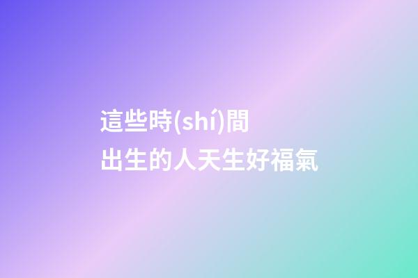 這些時(shí)間出生的人天生好福氣