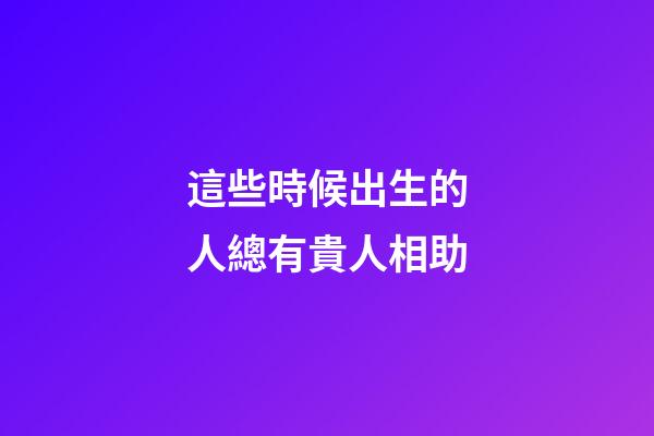 這些時候出生的人總有貴人相助