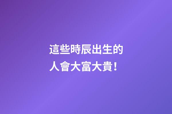 這些時辰出生的人會大富大貴！
