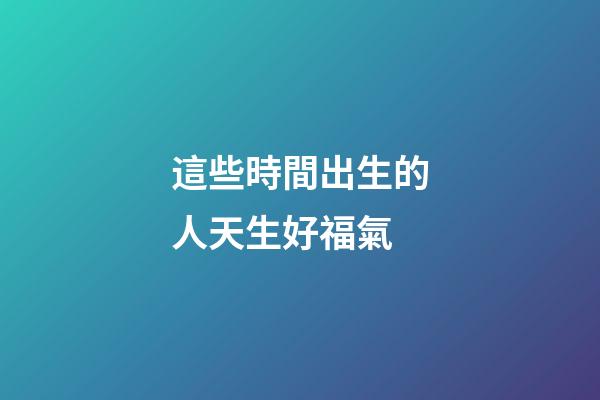 這些時間出生的人天生好福氣