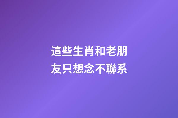 這些生肖和老朋友只想念不聯系