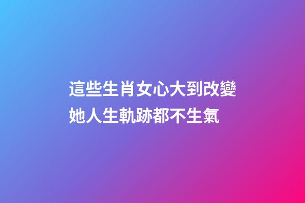 這些生肖女心大到改變她人生軌跡都不生氣