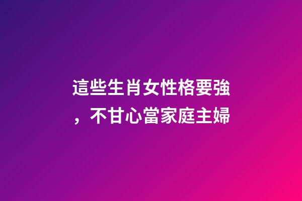 這些生肖女性格要強，不甘心當家庭主婦