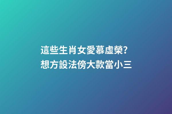 這些生肖女愛慕虛榮？想方設法傍大款當小三
